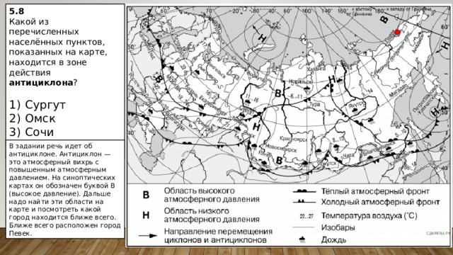 5.8 Какой из перечисленных населённых пунктов, показанных на карте, находится в зоне действия антициклона ?   1)  Сургут 2)  Омск 3)  Сочи 4)  Певек В задании речь идет об антициклоне. Антициклон  — это атмосферный вихрь с повышенным атмосферным давлением. На синоптических картах он обозначен буквой В (высокое давление). Дальше надо найти эти области на карте и посмотреть какой город находится ближе всего. Ближе всего расположен город Певек. 