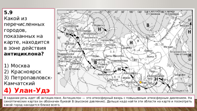 5.9 Какой из перечисленных городов, показанных на карте, находится в зоне действия антициклона?   1)  Москва 2)  Красноярск 3)  Петропавловск-Камчатский 4)  Улан-Удэ В задании речь идет об антициклоне. Антициклон  — это атмосферный вихрь с повышенным атмосферным давлением. На синоптических картах он обозначен буквой В (высокое давление). Дальше надо найти эти области на карте и посмотреть какой город находится ближе всего. 