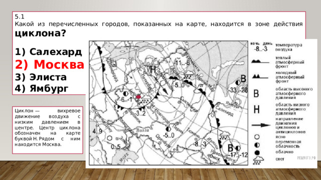 5.1 Какой из перечисленных городов, показанных на карте, находится в зоне действия циклона?   1)  Салехард 2)  Москва 3)  Элиста 4)  Ямбург Циклон  — вихревое движение воздуха с низким давлением в центре. Центр циклона обозначен на карте буквой Н. Рядом с ним находится Москва.   
