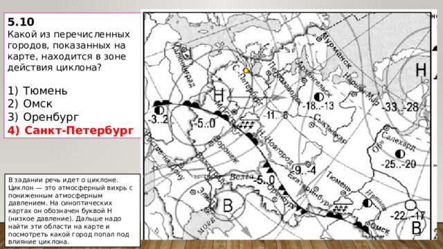 5.10 Какой из перечисленных городов, показанных на карте, находится в зоне действия циклона?   1)  Тюмень 2)  Омск 3)  Оренбург 4)  Санкт-Петербург В задании речь идет о циклоне. Циклон  — это атмосферный вихрь с пониженным атмосферным давлением. На синоптических картах он обозначен буквой Н (низкое давление). Дальше надо найти эти области на карте и посмотреть какой город попал под влияние циклона. 