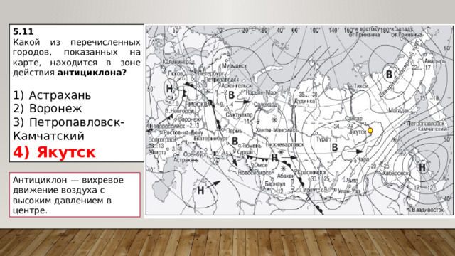 5.11 Какой из перечисленных городов, показанных на карте, находится в зоне действия антициклона?   1)  Астрахань 2)  Воронеж 3)  Петропавловск-Камчатский 4)  Якутск Антициклон  — вихревое движение воздуха с высоким давлением в центре. 