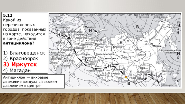 5.12 Какой из перечисленных городов, показанных на карте, находится в зоне действия антициклона ?   1)  Благовещенск 2)  Красноярск 3)  Иркутск 4)  Магадан Антициклон  — вихревое движение воздуха с высоким давлением в центре. 