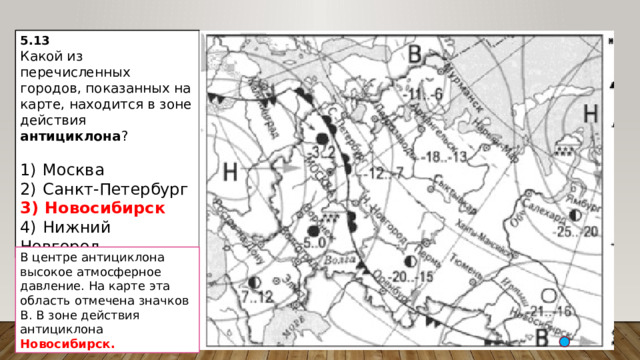5.13 Какой из перечисленных городов, показанных на карте, находится в зоне действия антициклона ?   1)  Москва 2)  Санкт-Петербург 3)  Новосибирск 4)  Нижний Новгород В центре антициклона высокое атмосферное давление. На карте эта область отмечена значков В. В зоне действия антициклона Новосибирск. 
