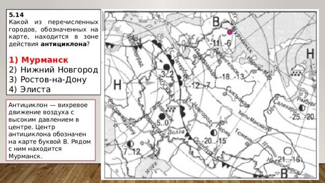 5.14 Какой из перечисленных городов, обозначенных на карте, находится в зоне действия антициклона ?   1)  Мурманск 2)  Нижний Новгород 3)  Ростов-на-Дону 4)  Элиста Антициклон  — вихревое движение воздуха с высоким давлением в центре. Центр антициклона обозначен на карте буквой В. Рядом с ним находится Мурманск. 