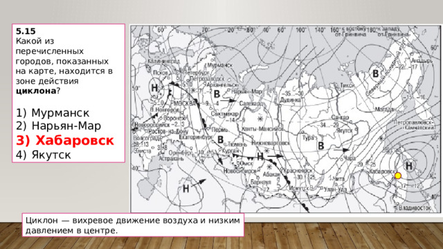 5.15 Какой из перечисленных городов, показанных на карте, находится в зоне действия циклона ?   1)  Мурманск 2)  Нарьян-Мар 3)  Хабаровск 4)  Якутск Циклон  — вихревое движение воздуха и низким давлением в центре. 