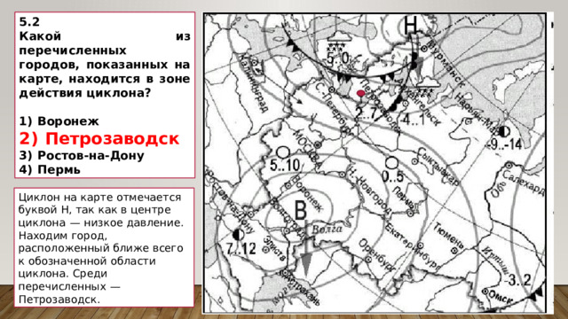 5.2 Какой из перечисленных городов, показанных на карте, находится в зоне действия циклона?   1)  Воронеж 2)  Петрозаводск 3)  Ростов-на-Дону 4)  Пермь Циклон на карте отмечается буквой Н, так как в центре циклона  — низкое давление. Находим город, расположенный ближе всего к обозначенной области циклона. Среди перечисленных  — Петрозаводск. 