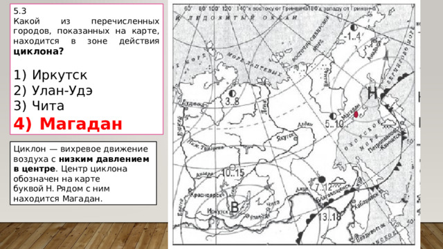 5.3 Какой из перечисленных городов, показанных на карте, находится в зоне действия циклона?   1)  Иркутск 2)  Улан-Удэ 3)  Чита 4)  Магадан Циклон  — вихревое движение воздуха с низким давлением в центре . Центр циклона обозначен на карте буквой Н. Рядом с ним находится Магадан. 