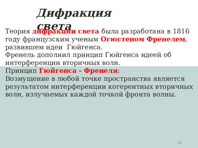 Дифракция света Теория дифракции света была разработана в 1816 году французским ученым Огюстеном Френелем , развившем идеи Гюйгенса. Френель дополнил принцип Гюйгенса идеей об интерференции вторичных волн. Принцип Гюйгенса - Френеля : Возмущение в любой точке пространства является результатом интерференции когерентных вторичных волн, излучаемых каждой точкой фронта волны.  