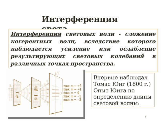 Интерференция света Интерференция  световых волн - сложение когерентных волн, вследствие которого наблюдается усиление или ослабление результирующих световых колебаний в различных точках пространства. Впервые наблюдал Томас Юнг (1800 г.) Опыт Юнга по определению длины световой волны:  