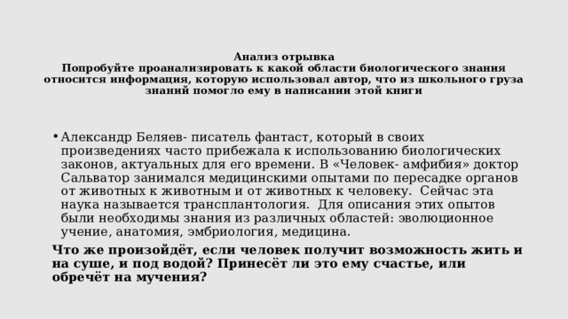 Анализ отрывка  Попробуйте проанализировать к какой области биологического знания относится информация, которую использовал автор, что из школьного груза знаний помогло ему в написании этой книги   Александр Беляев- писатель фантаст, который в своих произведениях часто прибежала к использованию биологических законов, актуальных для его времени. В «Человек- амфибия» доктор Сальватор занимался медицинскими опытами по пересадке органов от животных к животным и от животных к человеку. Сейчас эта наука называется трансплантология. Для описания этих опытов были необходимы знания из различных областей: эволюционное учение, анатомия, эмбриология, медицина. Что же произойдёт, если человек получит возможность жить и на суше, и под водой? Принесёт ли это ему счастье, или обречёт на мучения? 