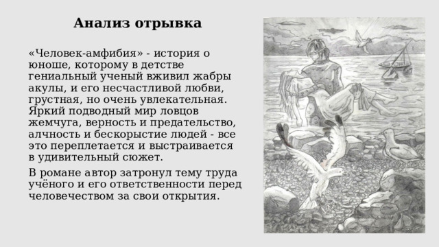 Анализ отрывка «Человек-амфибия» - история о юноше, которому в детстве гениальный ученый вживил жабры акулы, и его несчастливой любви, грустная, но очень увлекательная. Яркий подводный мир ловцов жемчуга, верность и предательство, алчность и бескорыстие людей - все это переплетается и выстраивается в удивительный сюжет. В романе автор затронул тему труда учёного и его ответственности перед человечеством за свои открытия. 