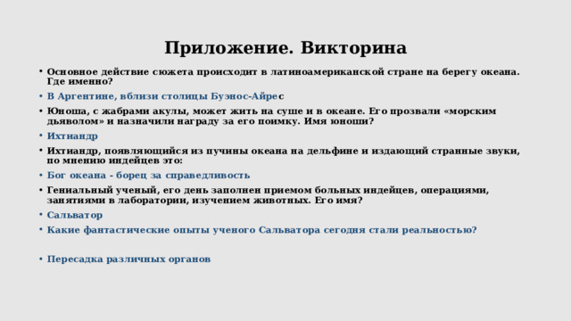 Приложение. Викторина Основное действие сюжета происходит в латиноамериканской стране на берегу океана. Где именно? В Аргентине, вблизи столицы Буэнос-Айре с Юноша, с жабрами акулы, может жить на суше и в океане. Его прозвали «морским дьяволом» и назначили награду за его поимку. Имя юноши? Ихтиандр Ихтиандр, появляющийся из пучины океана на дельфине и издающий странные звуки, по мнению индейцев это: Бог океана - борец за справедливость Гениальный ученый, его день заполнен приемом больных индейцев, операциями, занятиями в лаборатории, изучением животных. Его имя? Сальватор Какие фантастические опыты ученого Сальватора сегодня стали реальностью?  Пересадка различных органов  