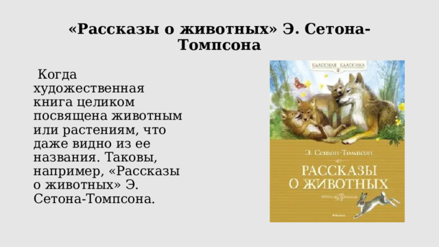 «Рассказы о животных» Э. Сетона-Томпсона  Когда художественная книга целиком посвящена животным или растениям, что даже видно из ее названия. Таковы, например, «Рассказы о животных» Э. Сетона-Томпсона. Американский писатель-анималист Эрнест Сетон-Томпсон (1860-1946) один из первых сделал героями своих произведений зверей и птиц. Пожалуй, именно он положил начало новому, реалистичному направлению в литературе о животных, ведь никто прежде так правдиво и достоверно их поведение и повадки не изображал. Подробнее: https://www.labirint.ru/books/488984/  
