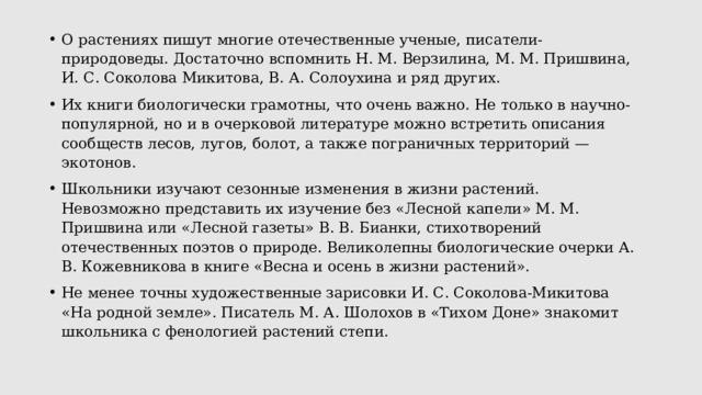 О растениях пишут многие отечественные ученые, писатели-природоведы. Достаточно вспомнить Н. М. Верзилина, М. М. Пришвина, И. С. Соколова Микитова, В. А. Солоухина и ряд других. Их книги биологически грамотны, что очень важно. Не только в научно-популярной, но и в очерковой литературе можно встретить описания сообществ лесов, лугов, болот, а также пограничных территорий — экотонов. Школьники изучают сезонные изменения в жизни растений. Невозможно представить их изучение без «Лесной капели» М. М. Пришвина или «Лесной газеты» В. В. Бианки, стихотворений отечественных поэтов о природе. Великолепны биологические очерки А. В. Кожевникова в книге «Весна и осень в жизни растений». Не менее точны художественные зарисовки И. С. Соколова-Микитова «На родной земле». Писатель М. А. Шолохов в «Тихом Доне» знакомит школьника с фенологией растений степи. 
