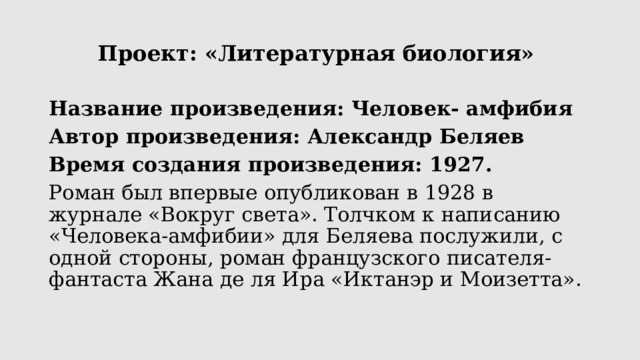 Проект: «Литературная биология» Название произведения: Человек- амфибия Автор произведения: Александр Беляев Время создания произведения: 1927. Роман был впервые опубликован в 1928 в журнале «Вокруг света». Толчком к написанию «Человека-амфибии» для Беляева послужили, с одной стороны, роман французского писателя-фантаста Жана де ля Ира «Иктанэр и Моизетта». 