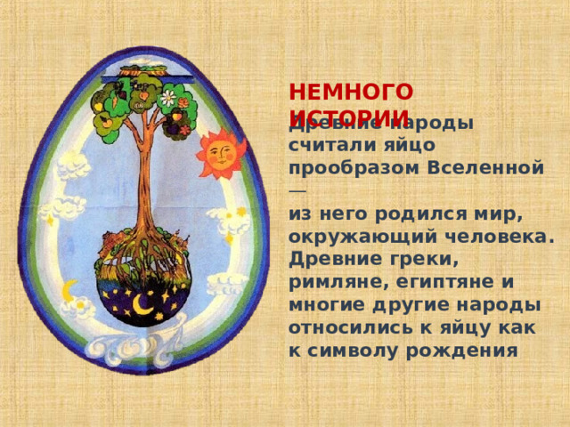 НЕМНОГО ИСТОРИИ Древние народы считали яйцо прообразом Вселенной —   из него родился мир, окружающий человека. Древние греки, римляне, египтяне и многие другие народы относились к яйцу как к символу рождения 