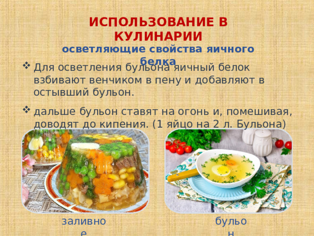 ИСПОЛЬЗОВАНИЕ В КУЛИНАРИИ осветляющие свойства яичного белка Для осветления бульона яичный белок взбивают венчиком в пену и добавляют в остывший бульон. дальше бульон ставят на огонь и, помешивая, доводят до кипения. (1 яйцо на 2 л. Бульона) заливное бульон 