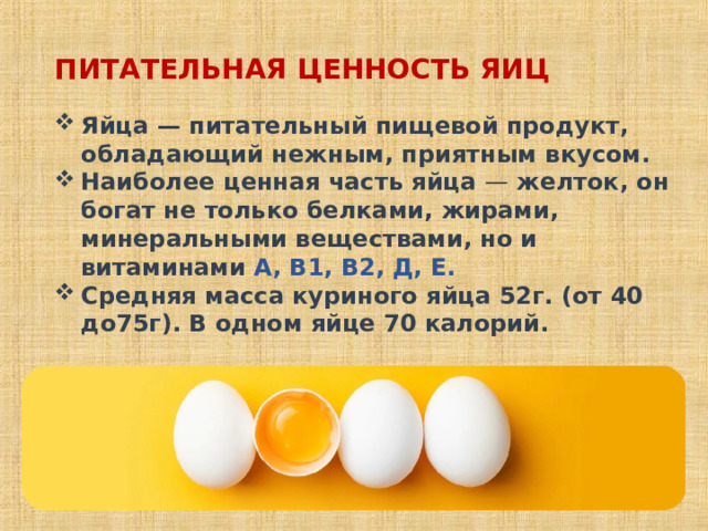 ПИТАТЕЛЬНАЯ ЦЕННОСТЬ ЯИЦ Яйца — питательный пищевой продукт, обладающий нежным, приятным вкусом. Наиболее ценная часть яйца — желток, он богат не только белками, жирами, минеральными веществами, но и витаминами А, В1, В2, Д, Е. Средняя масса куриного яйца 52г. (от 40 до75г). В одном яйце 70 калорий. 