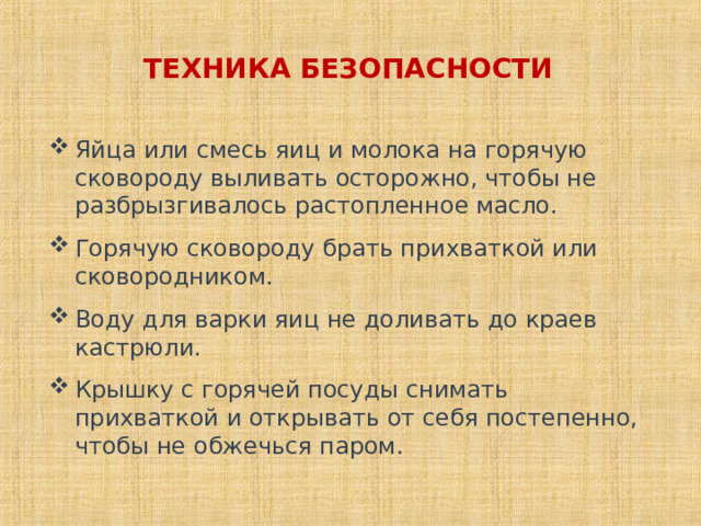 ТЕХНИКА БЕЗОПАСНОСТИ Яйца или смесь яиц и молока на горячую сковороду выливать осторожно, чтобы не разбрызгивалось растопленное масло. Горячую сковороду брать прихваткой или сковородником. Воду для варки яиц не доливать до краев кастрюли. Крышку с горячей посуды снимать прихваткой и открывать от себя постепенно, чтобы не обжечься паром. 