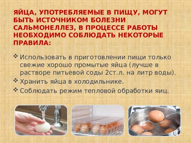   ЯЙЦА, УПОТРЕБЛЯЕМЫЕ В ПИЩУ, МОГУТ БЫТЬ ИСТОЧНИКОМ БОЛЕЗНИ САЛЬМОНЕЛЛЕЗ, В ПРОЦЕССЕ РАБОТЫ НЕОБХОДИМО СОБЛЮДАТЬ НЕКОТОРЫЕ ПРАВИЛА:    Использовать в приготовлении пищи только свежие хорошо промытые яйца (лучше в растворе питьевой соды 2ст.л. на литр воды). Хранить яйца в холодильнике. Соблюдать режим тепловой обработки яиц.  