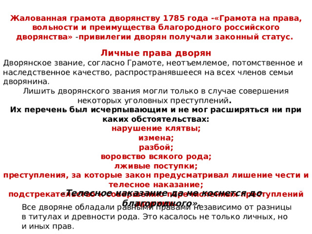 Жалованная грамота дворянству 1785 года -«Грамота на права, вольности и преимущества благородного российского дворянства» - привилегии дворян получали законный статус. Личные права дворян Дворянское звание, согласно Грамоте, неотъемлемое, потомственное и наследственное качество, распространявшееся на всех членов семьи дворянина. Лишить дворянского звания могли только в случае совершения некоторых уголовных преступлений . Их перечень был исчерпывающим и не мог расширяться ни при каких обстоятельствах: нарушение клятвы; измена; разбой; воровство всякого рода; лживые поступки; преступления, за которые закон предусматривал лишение чести и телесное наказание; подстрекательство к совершению перечисленных преступлений другими.   « Телесное наказание да не коснется до благородного».   Все дворяне обладали равными правами независимо от разницы в титулах и древности рода. Это касалось не только личных, но и иных прав. 