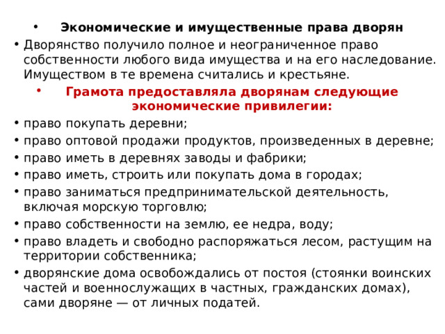  Экономические и имущественные права дворян Дворянство получило полное и неограниченное право собственности любого вида имущества и на его наследование. Имуществом в те времена считались и крестьяне. Грамота предоставляла дворянам следующие экономические привилегии: право покупать деревни; право оптовой продажи продуктов, произведенных в деревне; право иметь в деревнях заводы и фабрики; право иметь, строить или покупать дома в городах; право заниматься предпринимательской деятельность, включая морскую торговлю; право собственности на землю, ее недра, воду; право владеть и свободно распоряжаться лесом, растущим на территории собственника; дворянские дома освобождались от постоя (стоянки воинских частей и военнослужащих в частных, гражданских домах), сами дворяне — от личных податей. 