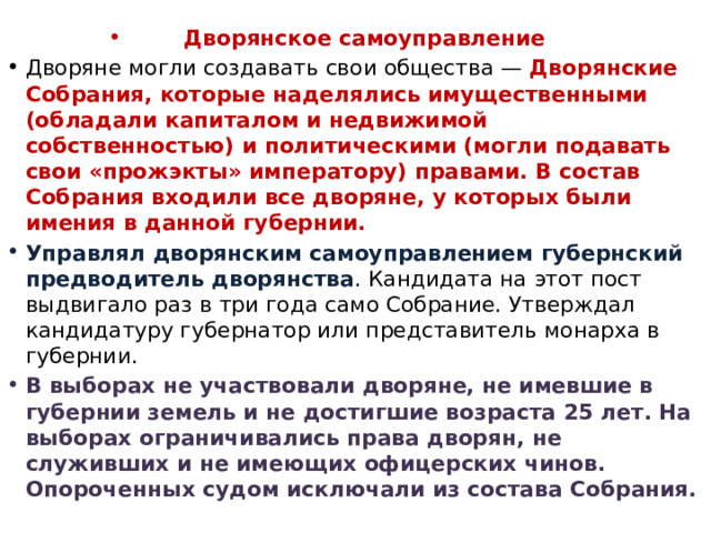 Дворянское самоуправление Дворяне могли создавать свои общества — Дворянские Собрания, которые наделялись имущественными (обладали капиталом и недвижимой собственностью) и политическими (могли подавать свои «прожэкты» императору) правами. В состав Собрания входили все дворяне, у которых были имения в данной губернии. Управлял дворянским самоуправлением губернский предводитель дворянства . Кандидата на этот пост выдвигало раз в три года само Собрание. Утверждал кандидатуру губернатор или представитель монарха в губернии. В выборах не участвовали дворяне, не имевшие в губернии земель и не достигшие возраста 25 лет. На выборах ограничивались права дворян, не служивших и не имеющих офицерских чинов. Опороченных судом исключали из состава Собрания. 