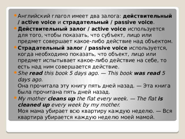 Английский глагол имеет два залога:  действительный / active voice  и  страдательный / passive voice . Действительный залог / active voice  используется для того, чтобы показать, что субъект, лицо или предмет совершает какое-либо действие над объектом. Страдательный залог / passive voice  используется, когда необходимо показать, что объект, лицо или предмет испытывает какое-либо действие на себе, то есть над ним совершается действие.  She  read  this book 5 days ago. — This book  was read  5 days ago.  Она прочитала эту книгу пять дней назад. — Эта книга была прочитана пять дней назад.  My mother  cleans   up  the flat every week. — The flat  is cleaned up  every week by my mother.  Моя мама убирает всю квартиру каждую неделю. — Вся квартира убирается каждую неделю моей мамой. 