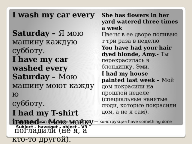 I wash my car every  Saturday – Я мою машину каждую субботу.  I have my car washed every Saturday – Мою машину моют каждую  субботу. I had my T-shirt ironed – Мою майку  погладили (не я, а кто-то другой). She has flowers in her yard watered three times a week Цветы в ее дворе поливают три раза в неделю You have had your hair dyed blonde, Amy.- Ты перекрасилась в блондинку, Эми. I had my house painted last week – Мой дом покрасили на прошлой неделе (специальные нанятые люди, которые покрасили дом, а не я сам). Causative form (каузативная форма) — конструкция have something done Subject – have/get – object – V3  