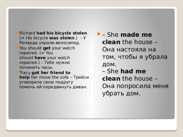 Richard  had his bicycle stolen . (= His bicycle  was stolen .)  – У Ричарда украли велосипед. You should  get  your watch repaired. (= You should  have  your watch repaired.) – Тебе нужно починить часы. Tracy  got her friend to help  her move the sofa – Трейси уговорила свою подругу помочь ей передвинуть диван. – She  made me clean  the house – Она настояла на том, чтобы я убрала дом.  – She  had me clean  the house – Она попросила меня убрать дом. 
