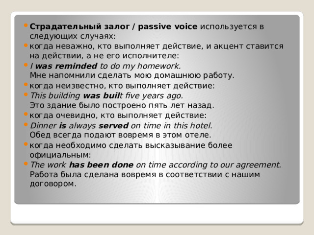 Страдательный залог / passive voice  используется в следующих случаях: когда неважно, кто выполняет действие, и акцент ставится на действии, а не его исполнителе: I  was reminded  to do my homework.  Мне напомнили сделать мою домашнюю работу.  когда неизвестно, кто выполняет действие: This building  was buil t five years ago.  Это здание было построено пять лет назад. когда очевидно, кто выполняет действие: Dinner  is  always  served  on time in this hotel.  Обед всегда подают вовремя в этом отеле. когда необходимо сделать высказывание более официальным: The work  has   been done  on time according to our agreement.  Работа была сделана вовремя в соответствии с нашим договором. 