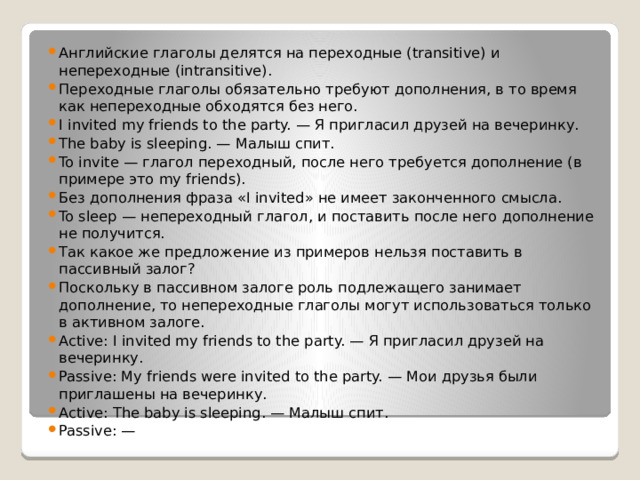 Английские глаголы делятся на переходные (transitive) и непереходные (intransitive). Переходные глаголы обязательно требуют дополнения, в то время как непереходные обходятся без него. I invited my friends to the party. — Я пригласил друзей на вечеринку. The baby is sleeping. — Малыш спит. To invite — глагол переходный, после него требуется дополнение (в примере это my friends). Без дополнения фраза «I invited» не имеет законченного смысла. To sleep — непереходный глагол, и поставить после него дополнение не получится. Так какое же предложение из примеров нельзя поставить в пассивный залог? Поскольку в пассивном залоге роль подлежащего занимает дополнение, то непереходные глаголы могут использоваться только в активном залоге. Active: I invited my friends to the party. — Я пригласил друзей на вечеринку. Passive: My friends were invited to the party. — Мои друзья были приглашены на вечеринку. Active: The baby is sleeping. — Малыш спит. Passive: — 