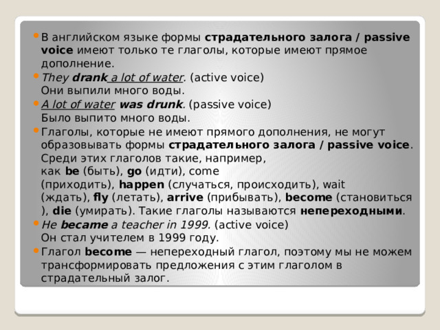 В английском языке формы  страдательного залога / passive voice  имеют только те глаголы, которые имеют прямое дополнение.  They  drank  a lot of water .  (active voice)  Они выпили много воды.  A lot of water  was drunk .  (passive voice)  Было выпито много воды.  Глаголы, которые не имеют прямого дополнения, не могут образовывать формы  страдательного залога / passive voice . Среди этих глаголов такие, например, как  be  (быть),  go  (идти), come (приходить),  happen  (случаться, происходить), wait (ждать),  fly  (летать),  arrive  (прибывать),  become  (становиться),  die  (умирать). Такие глаголы называются  непереходными .  He  became  a teacher in 1999.  (active voice)  Он стал учителем в 1999 году.   Глагол  become  — непереходный глагол, поэтому мы не можем трансформировать предложения с этим глаголом в страдательный залог. 