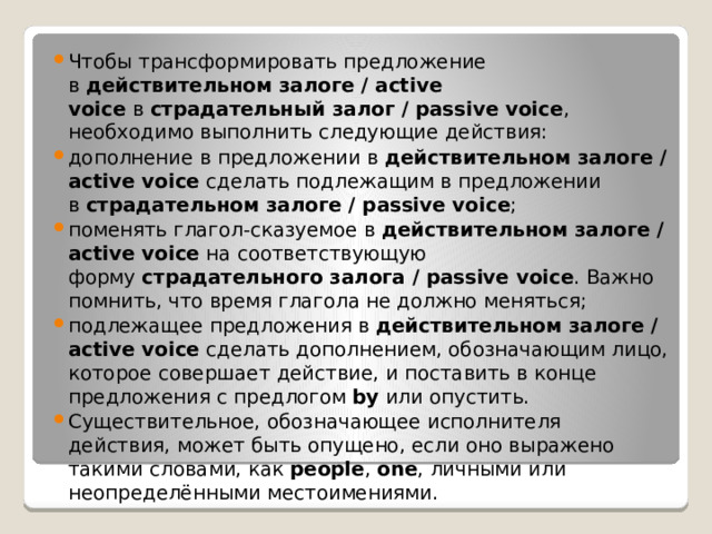 Чтобы трансформировать предложение в  действительном залоге / active voice  в  страдательный залог / passive voice , необходимо выполнить следующие действия: дополнение в предложении в  действительном залоге / active voice  сделать подлежащим в предложении в  страдательном залоге / passive voice ; поменять глагол-сказуемое в  действительном залоге / active voice  на соответствующую форму  страдательного залога / passive voice . Важно помнить, что время глагола не должно меняться; подлежащее предложения в  действительном залоге / active voice  сделать дополнением, обозначающим лицо, которое совершает действие, и поставить в конце предложения с предлогом  by  или опустить.  Существительное, обозначающее исполнителя действия, может быть опущено, если оно выражено такими словами, как  people ,  one , личными или неопределёнными местоимениями. 