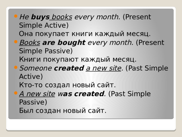 He  buys  books  every month.  (Present Simple Active)  Она покупает книги каждый месяц.  Books   are bought  every month.  (Present Simple Passive)  Книги покупают каждый месяц.   Someone  created   a new site .  (Past Simple Active)  Кто-то создал новый сайт. A new site  w as created .  (Past Simple Passive)  Был создан новый сайт.  