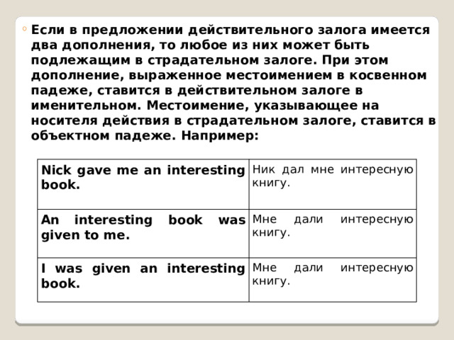  Eсли в предложении действительного залога имеется два дополнения, то любое из них может быть подлежащим в страдательном залоге. При этом дополнение, выраженное местоимением в косвенном падеже, ставится в действительном залоге в именительном. Местоимение, указывающее на носителя действия в страдательном залоге, ставится в объектном падеже. Например: Eсли в предложении действительного залога имеется два дополнения, то любое из них может быть подлежащим в страдательном залоге. При этом дополнение, выраженное местоимением в косвенном падеже, ставится в действительном залоге в именительном. Местоимение, указывающее на носителя действия в страдательном залоге, ставится в объектном падеже. Например: Nick gave me an interesting book. An interesting book was given to me. Ник дал мне интересную книгу. I was given an interesting book. Мне дали интересную книгу. Мне дали интересную книгу. 