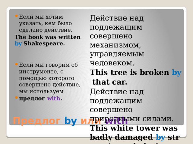 Действие над подлежащим совершено механизмом, управляемым человеком. Если мы хотим указать, кем было сделано действие. The book was written by Shakespeare. This tree is broken  by   that car. Действие над подлежащим совершено природными силами.  Если мы говорим об инструменте, с помощью которого совершено действие, мы используем  предлог with . This white tower was badly damaged  by  strong tornado last year. Предлог  by или with 