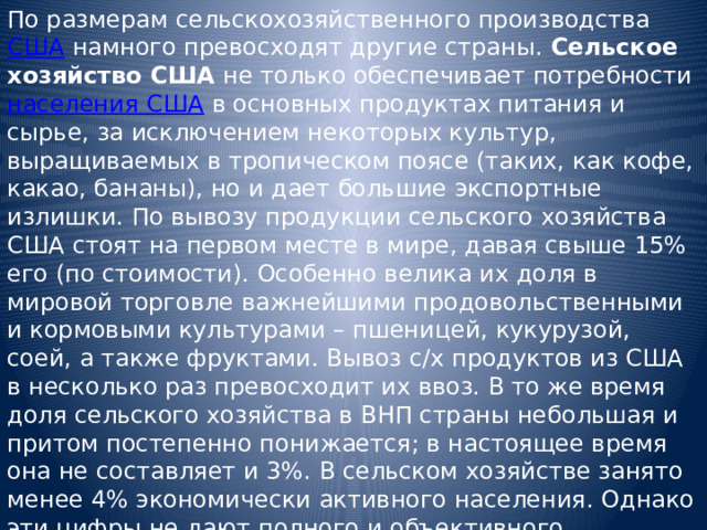 По размерам сельскохозяйственного производства США намного превосходят другие страны. Сельское хозяйство США не только обеспечивает потребности населения США в основных продуктах питания и сырье, за исключением некоторых культур, выращиваемых в тропическом поясе (таких, как кофе, какао, бананы), но и дает большие экспортные излишки. По вывозу продукции сельского хозяйства США стоят на первом месте в мире, давая свыше 15% его (по стоимости). Особенно велика их доля в мировой торговле важнейшими продовольственными и кормовыми культурами – пшеницей, кукурузой, соей, а также фруктами. Вывоз с/х продуктов из США в несколько раз превосходит их ввоз. В то же время доля сельского хозяйства в ВНП страны небольшая и притом постепенно понижается; в настоящее время она не составляет и 3%. В сельском хозяйстве занято менее 4% экономически активного населения. Однако эти цифры не дают полного и объективного представления о значении сельского хозяйства США как для самой страны, так и для всего мира. 