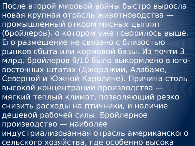 После второй мировой войны быстро выросла новая крупная отрасль животноводства — промышленный откорм мясных цыплят (бройлеров), о котором уже говорилось выше. Его размещение не связано с близостью рынков сбыта или кормовой базы. Из почти 3 млрд. бройлеров 9/10 было выкормлено в юго-восточных штатах (Джорджии, Алабаме, Северной и Южной Каролине). Причина столь высокой концентрации производства — мягкий теплый климат, позволяющий резко снизить расходы на птичники, и наличие дешевой рабочей силы. Бройлерное производство — наиболее индустриализованная отрасль американского сельского хозяйства, где особенно высока концентрация производства и капитала. 