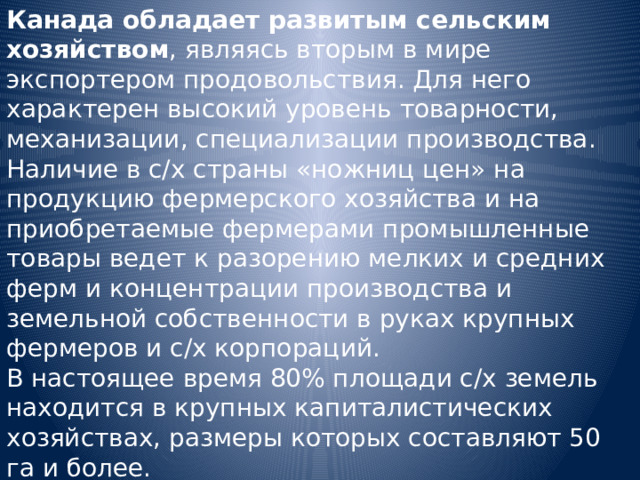 Канада обладает развитым сельским хозяйством , являясь вторым в мире экспортером продовольствия. Для него характерен высокий уровень товарности, механизации, специализации производства. Наличие в с/х страны «ножниц цен» на продукцию фермерского хозяйства и на приобретаемые фермерами промышленные товары ведет к разорению мелких и средних ферм и концентрации производства и земельной собственности в руках крупных фермеров и с/х корпораций. В настоящее время 80% площади с/х земель находится в крупных капиталистических хозяйствах, размеры которых составляют 50 га и более. 