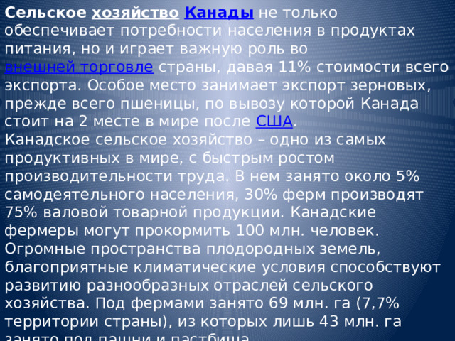 Сельское хозяйство  Канады не только обеспечивает потребности населения в продуктах питания, но и играет важную роль во внешней торговле страны, давая 11% стоимости всего экспорта. Особое место занимает экспорт зерновых, прежде всего пшеницы, по вывозу которой Канада стоит на 2 месте в мире после США . Канадское сельское хозяйство – одно из самых продуктивных в мире, с быстрым ростом производительности труда. В нем занято около 5% самодеятельного населения, 30% ферм производят 75% валовой товарной продукции. Канадские фермеры могут прокормить 100 млн. человек. Огромные пространства плодородных земель, благоприятные климатические условия способствуют развитию разнообразных отраслей сельского хозяйства. Под фермами занято 69 млн. га (7,7% территории страны), из которых лишь 43 млн. га занято под пашни и пастбища. 
