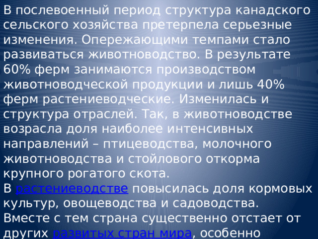 В послевоенный период структура канадского сельского хозяйства претерпела серьезные изменения. Опережающими темпами стало развиваться животноводство. В результате 60% ферм занимаются производством животноводческой продукции и лишь 40% ферм растениеводческие. Изменилась и структура отраслей. Так, в животноводстве возрасла доля наиболее интенсивных направлений – птицеводства, молочного животноводства и стойлового откорма крупного рогатого скота. В растениеводстве повысилась доля кормовых культур, овощеводства и садоводства. Вместе с тем страна существенно отстает от других развитых стран мира , особенно западноевропейских, по применению удобрений в сельском хозяйстве. 