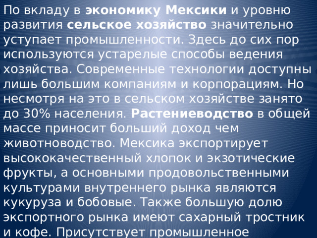 По вкладу в экономику Мексики и уровню развития сельское хозяйство значительно уступает промышленности. Здесь до сих пор используются устарелые способы ведения хозяйства. Современные технологии доступны лишь большим компаниям и корпорациям. Но несмотря на это в сельском хозяйстве занято до 30% населения. Растениеводство в общей массе приносит больший доход чем животноводство. Мексика экспортирует высококачественный хлопок и экзотические фрукты, а основными продовольственными культурами внутреннего рынка являются кукуруза и бобовые. Также большую долю экспортного рынка имеют сахарный тростник и кофе. Присутствует промышленное рыболовство. 