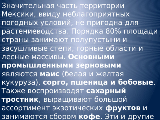 Значительная часть территории Мексики, ввиду неблагоприятных погодных условий, не пригодна для растениеводства. Порядка 80% площади страны занимают полупустыни и засушливые степи, горные области и лесные массивы. Основными промышленными зерновыми являются маис (белая и желтая кукуруза), сорго, пшеница и бобовые . Также воспроизводят сахарный тростник , выращивают большой ассортимент экзотических фруктов и занимаются сбором кофе . Эти и другие продукты растениеводства имеют не только экспортное значение. 