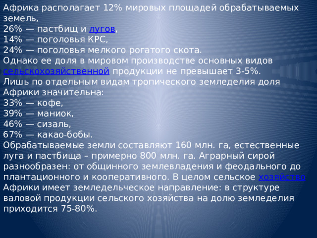 Африка располагает 12% мировых площадей обрабатываемых земель, 26% — пастбищ и лугов ,  14% — поголовья КРС,  24% — поголовья мелкого рогатого скота. Однако ее доля в мировом производстве основных видов сельскохозяйственной продукции не превышает 3-5%. Лишь по отдельным видам тропического земледелия доля Африки значительна: 33% — кофе,  39% — маниок,  46% — сизаль,  67% — какао-бобы. Обрабатываемые земли составляют 160 млн. га, естественные луга и пастбища – примерно 800 млн. га. Аграрный сирой разнообразен: от общинного землевладения и феодального до плантационного и кооперативного. В целом сельское хозяйство Африки имеет земледельческое направление: в структуре валовой продукции сельского хозяйства на долю земледелия приходится 75-80%. 