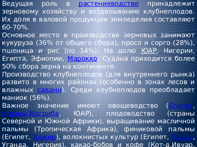 Ведущая роль в растениеводстве принадлежит зерновому хозяйству и возделыванию клубнеплодов. Их доля в валовой продукции земледелия составляют 60-70%. Основное место в производстве зерновых занимают кукуруза (36% от общего сбора), просо и сорго (28%), пшеница и рис (по 14%). На долю ЮАР , Нигерии, Египта, Эфиопии, Марокко , Судана приходится более 50% сбора зерна на континенте. Производство клубнеплодов (для внутреннего рынка) развито в многих районах (особенно в зонах лесов и влажных саванн ). Среди клубнеплодов преобладает маниок (56%). Важное значение имеют овощеводство ( Египет , страны Магриба , ЮАР), плодоводство (страны Северной и Южной Африки), выращивание масличной пальмы (Тропическая Африка), финиковой пальмы (Египет, Алжир ), волокнистых культур (Египет, Судан , Уганда , Нигерия ), какао-бобов и кофе (Кот-д,Ивуар, Гана , Камерун , Нигерия, Эфиопия ). 