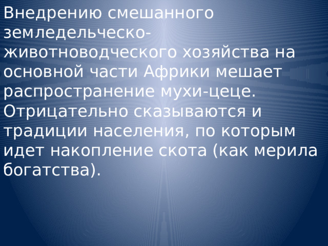 Внедрению смешанного земледельческо-животноводческого хозяйства на основной части Африки мешает распространение мухи-цеце. Отрицательно сказываются и традиции населения, по которым идет накопление скота (как мерила богатства). 