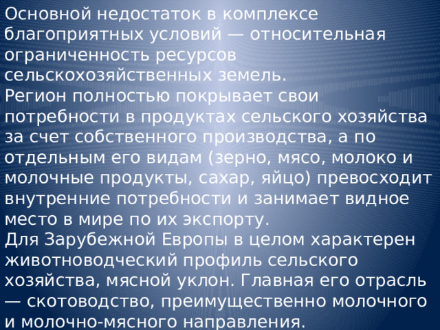 Основной недостаток в комплексе благоприятных условий — относительная ограниченность ресурсов сельскохозяйственных земель. Регион полностью покрывает свои потребности в продуктах сельского хозяйства за счет собственного производства, а по отдельным его видам (зерно, мясо, молоко и молочные продукты, сахар, яйцо) превосходит внутренние потребности и занимает видное место в мире по их экспорту. Для Зарубежной Европы в целом характерен животноводческий профиль сельского хозяйства, мясной уклон. Главная его отрасль — скотоводство, преимущественно молочного и молочно-мясного направления. 