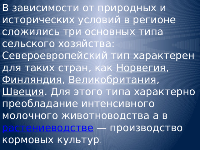 В зависимости от природных и исторических условий в регионе сложились три основных типа сельского хозяйства: Североевропейский тип характерен для таких стран, как Норвегия , Финляндия , Великобритания , Швеция . Для этого типа характерно преобладание интенсивного молочного животноводства а в растениеводстве — производство кормовых культур . 