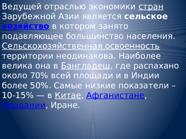 Ведущей отраслью экономики стран Зарубежной Азии является сельское хозяйство в котором занято подавляющее большинство населения. Сельскохозяйственная освоенность территории неодинакова. Наиболее велика она в Бангладеш , где распахано около 70% всей площади и в Индии более 50%. Самые низкие показатели – 10-15% — в Китае , Афганистане , Иордании , Иране. 